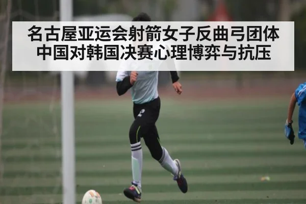 名古屋亚运会射箭女子反曲弓团体中国对韩国决赛心理博弈与抗压
