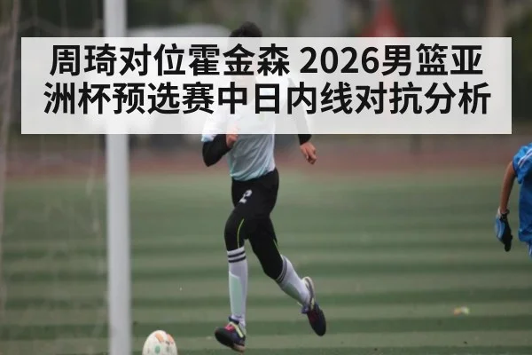 周琦对位霍金森 2026男篮亚洲杯预选赛中日内线对抗分析