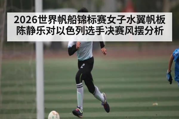 2026世界帆船锦标赛女子水翼帆板陈静乐对以色列选手决赛风摆分析